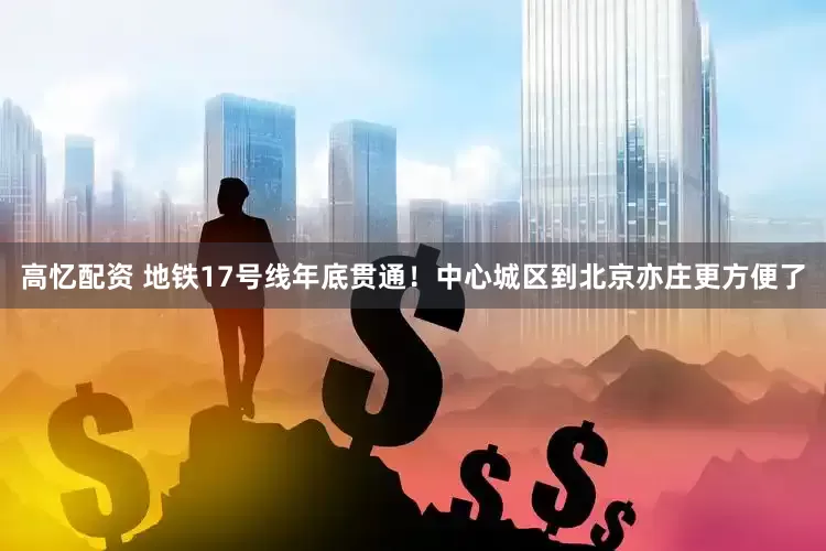 高忆配资 地铁17号线年底贯通！中心城区到北京亦庄更方便了