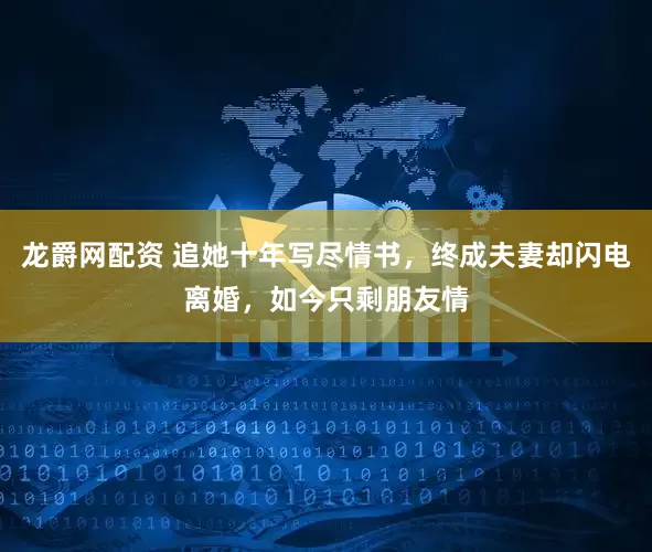 龙爵网配资 追她十年写尽情书，终成夫妻却闪电离婚，如今只剩朋友情