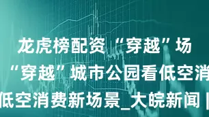 龙虎榜配资 “穿越”场景看消费｜“穿越”城市公园看低空消费新场景_大皖新闻 | 安徽网