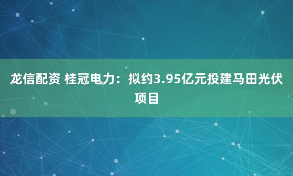 龙信配资 桂冠电力：拟约3.95亿元投建马田光伏项目