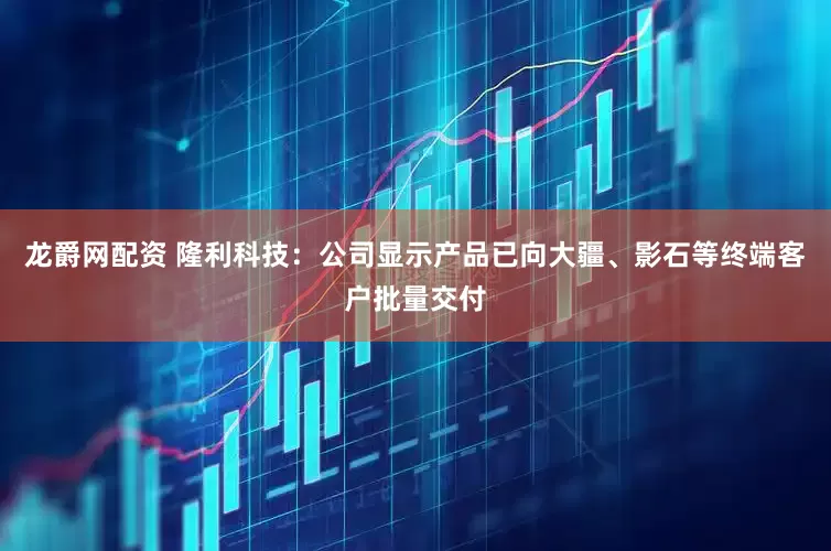 龙爵网配资 隆利科技：公司显示产品已向大疆、影石等终端客户批量交付