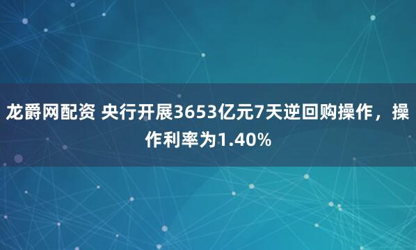 龙爵网配资 央行开展3653亿元7天逆回购操作，操作利率为1.40%