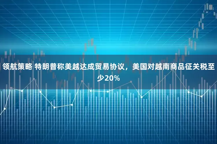 领航策略 特朗普称美越达成贸易协议，美国对越南商品征关税至少20%
