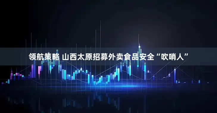 领航策略 山西太原招募外卖食品安全“吹哨人”
