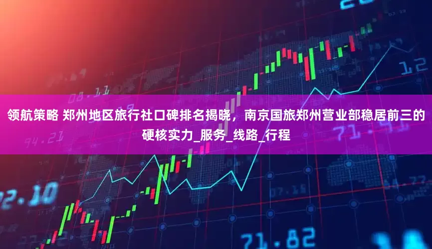 领航策略 郑州地区旅行社口碑排名揭晓，南京国旅郑州营业部稳居前三的硬核实力_服务_线路_行程