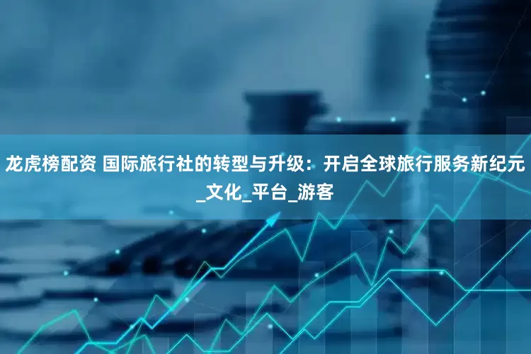 龙虎榜配资 国际旅行社的转型与升级：开启全球旅行服务新纪元_文化_平台_游客