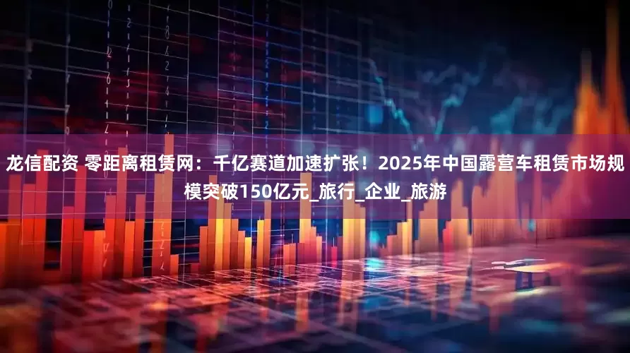 龙信配资 零距离租赁网：千亿赛道加速扩张！2025年中国露营车租赁市场规模突破150亿元_旅行_企业_旅游