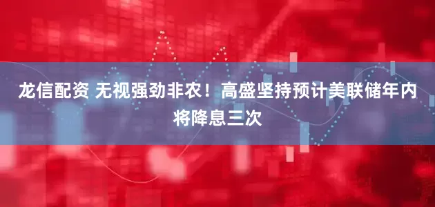 龙信配资 无视强劲非农！高盛坚持预计美联储年内将降息三次
