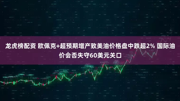 龙虎榜配资 欧佩克+超预期增产致美油价格盘中跌超2% 国际油价会否失守60美元关口