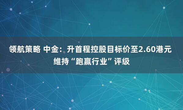 领航策略 中金：升首程控股目标价至2.60港元 维持“跑赢行业”评级