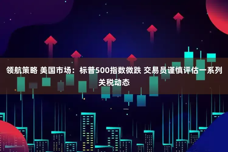 领航策略 美国市场：标普500指数微跌 交易员谨慎评估一系列关税动态