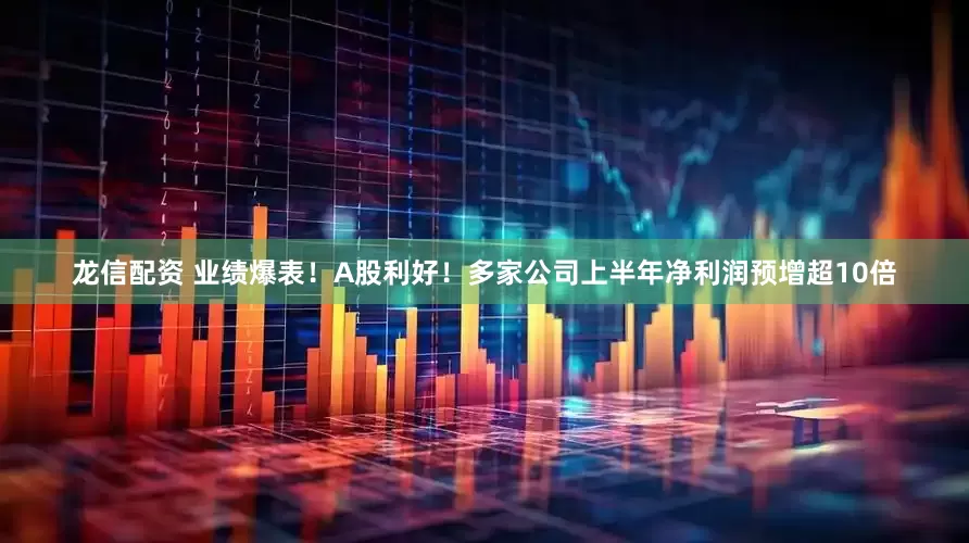 龙信配资 业绩爆表！A股利好！多家公司上半年净利润预增超10倍