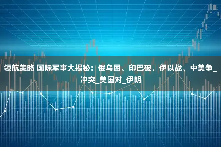领航策略 国际军事大揭秘：俄乌困、印巴破、伊以战、中美争_冲突_美国对_伊朗