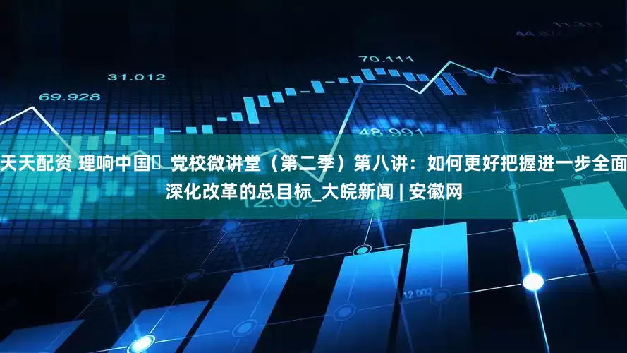 天天配资 理响中国・党校微讲堂（第二季）第八讲：如何更好把握进一步全面深化改革的总目标_大皖新闻 | 安徽网