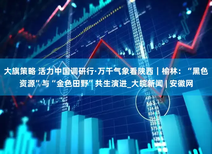 大旗策略 活力中国调研行·万千气象看陕西｜榆林：“黑色资源”与“金色田野”共生演进_大皖新闻 | 安徽网