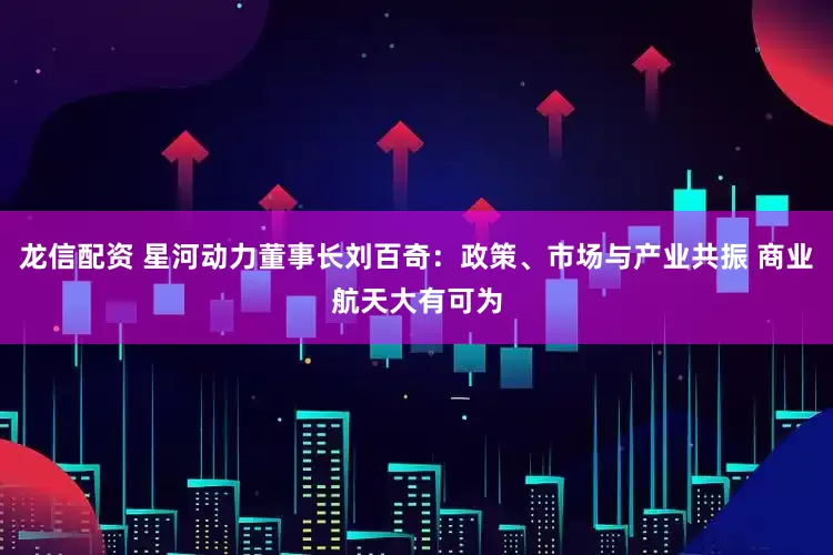 龙信配资 星河动力董事长刘百奇：政策、市场与产业共振 商业航天大有可为