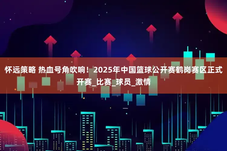 怀远策略 热血号角吹响！2025年中国篮球公开赛鹤岗赛区正式开赛_比赛_球员_激情