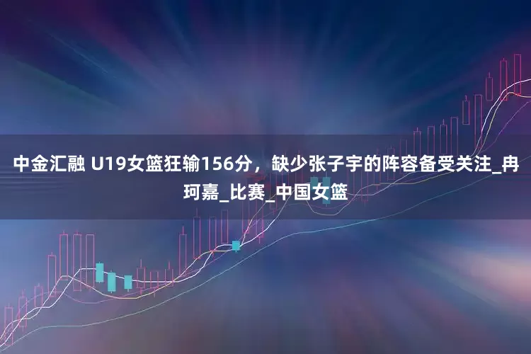 中金汇融 U19女篮狂输156分，缺少张子宇的阵容备受关注_冉珂嘉_比赛_中国女篮