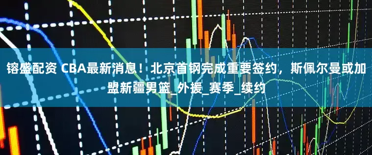 镕盛配资 CBA最新消息！北京首钢完成重要签约，斯佩尔曼或加盟新疆男篮_外援_赛季_续约