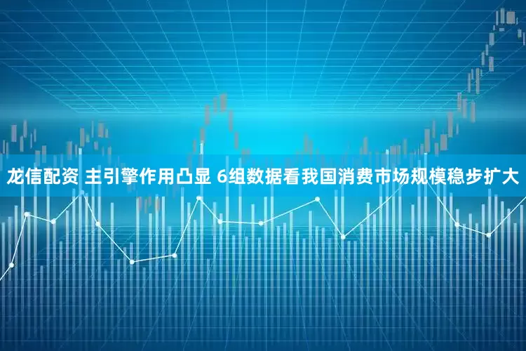 龙信配资 主引擎作用凸显 6组数据看我国消费市场规模稳步扩大