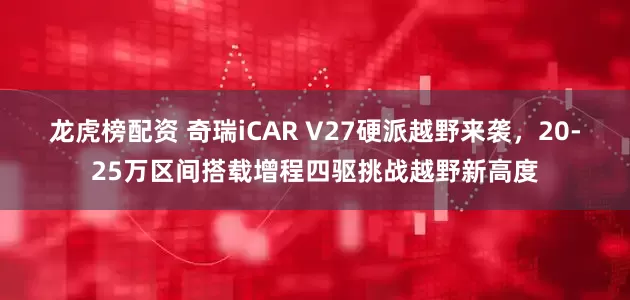 龙虎榜配资 奇瑞iCAR V27硬派越野来袭，20-25万区间搭载增程四驱挑战越野新高度