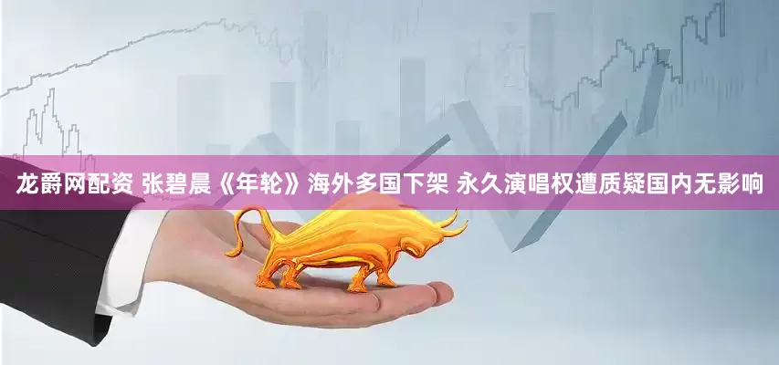 龙爵网配资 张碧晨《年轮》海外多国下架 永久演唱权遭质疑国内无影响