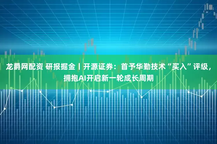 龙爵网配资 研报掘金丨开源证券：首予华勤技术“买入”评级，拥抱AI开启新一轮成长周期