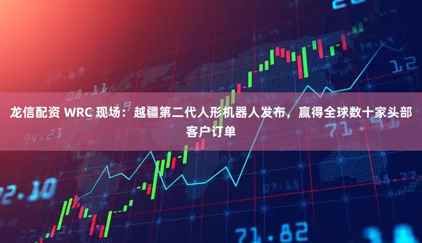 龙信配资 WRC 现场：越疆第二代人形机器人发布，赢得全球数十家头部客户订单