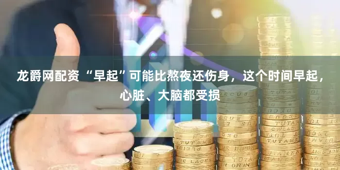 龙爵网配资 “早起”可能比熬夜还伤身，这个时间早起，心脏、大脑都受损