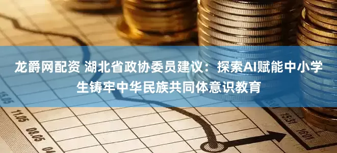 龙爵网配资 湖北省政协委员建议：探索AI赋能中小学生铸牢中华民族共同体意识教育