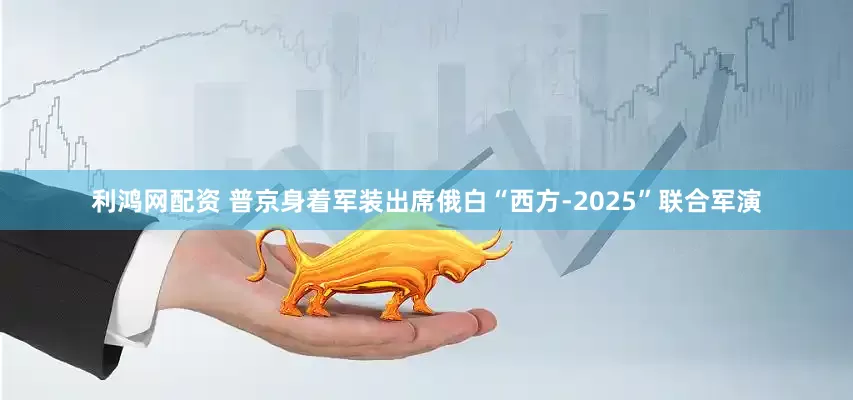利鸿网配资 普京身着军装出席俄白“西方-2025”联合军演