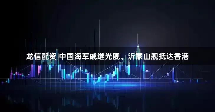 龙信配资 中国海军戚继光舰、沂蒙山舰抵达香港