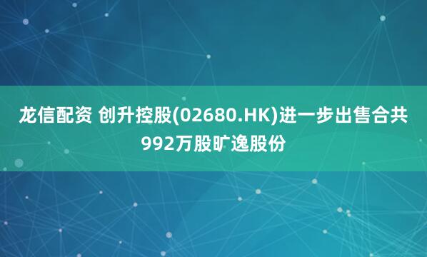 龙信配资 创升控股(02680.HK)进一步出售合共992万股旷逸股份