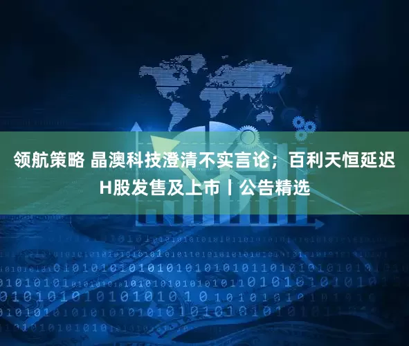 领航策略 晶澳科技澄清不实言论；百利天恒延迟H股发售及上市丨公告精选