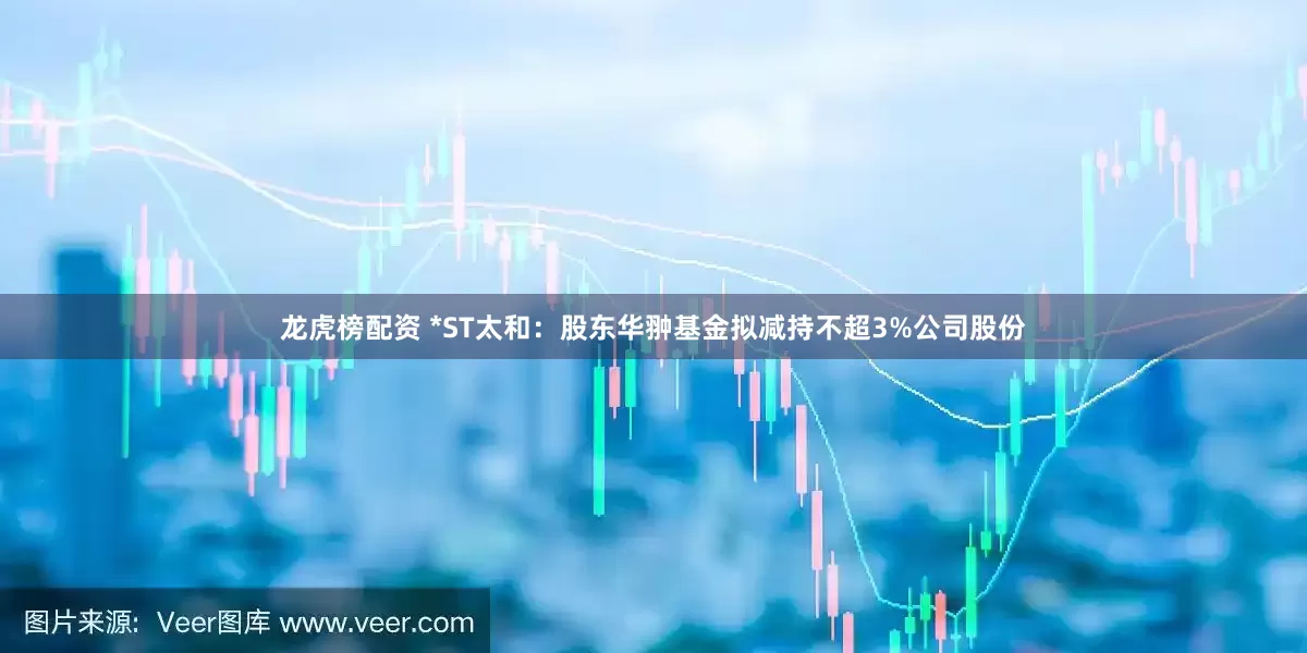 龙虎榜配资 *ST太和：股东华翀基金拟减持不超3%公司股份