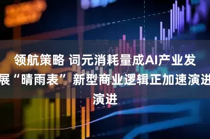 领航策略 词元消耗量成AI产业发展“晴雨表” 新型商业逻辑正加速演进