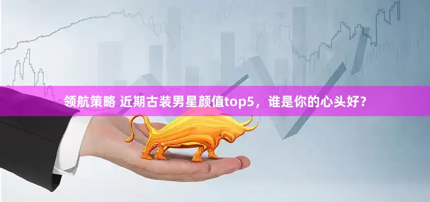 领航策略 近期古装男星颜值top5，谁是你的心头好？