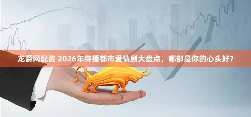 龙爵网配资 2026年待播都市爱情剧大盘点，哪部是你的心头好？