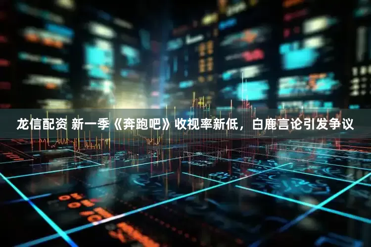 龙信配资 新一季《奔跑吧》收视率新低，白鹿言论引发争议
