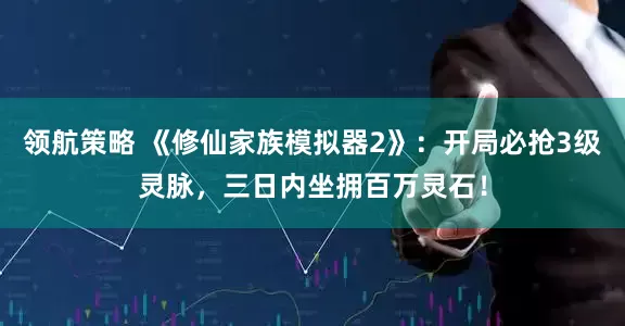 领航策略 《修仙家族模拟器2》:开局必抢3级灵脉,三日内坐拥百万灵石!