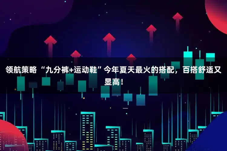领航策略 “九分裤+运动鞋”今年夏天最火的搭配,百搭舒适又显高!
